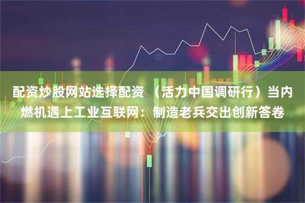 配资炒股网站选择配资 （活力中国调研行）当内燃机遇上工业互联网：制造老兵交出创新答卷