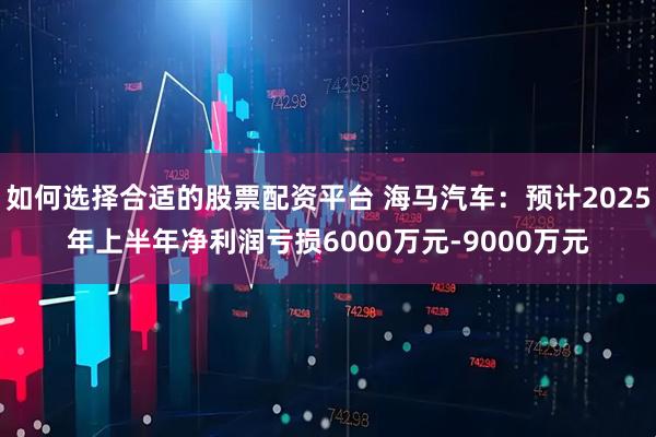 如何选择合适的股票配资平台 海马汽车：预计2025年上半年净利润亏损6000万元-9000万元