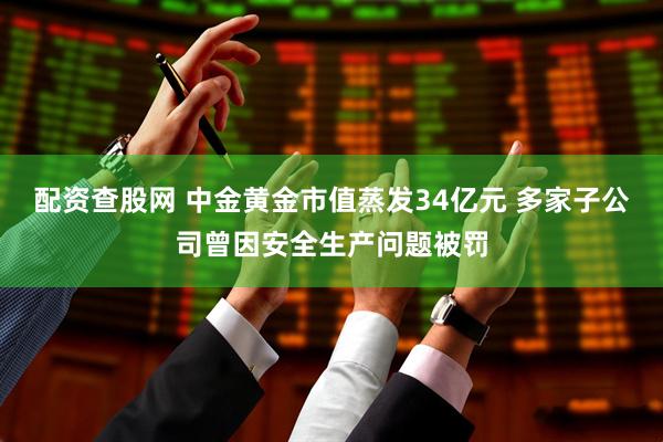 配资查股网 中金黄金市值蒸发34亿元 多家子公司曾因安全生产问题被罚