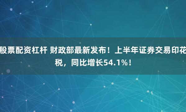 股票配资杠杆 财政部最新发布！上半年证券交易印花税，同比增长54.1%！