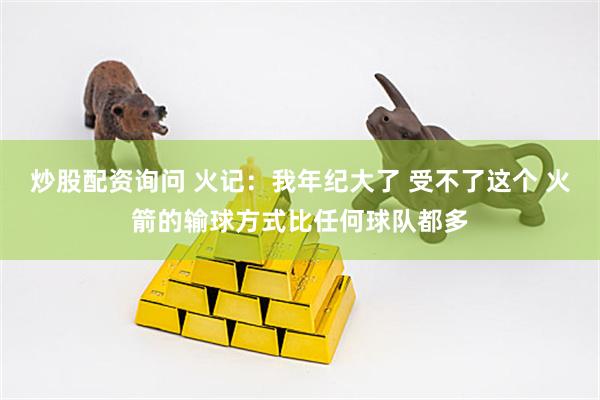 炒股配资询问 火记：我年纪大了 受不了这个 火箭的输球方式比任何球队都多