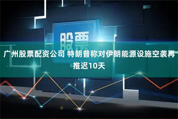 广州股票配资公司 特朗普称对伊朗能源设施空袭再推迟10天