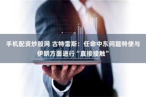 手机配资炒股网 古特雷斯：任命中东问题特使与伊朗方面进行“直接接触”