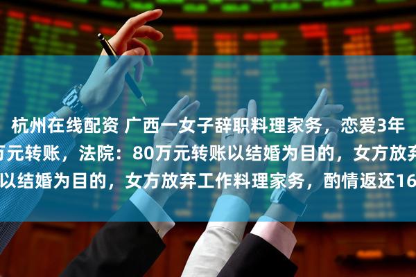 杭州在线配资 广西一女子辞职料理家务，恋爱3年后分手，男子诉还142万元转账，法院：80万元转账以结婚为目的，女方放弃工作料理家务，酌情返还16万元