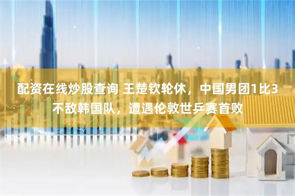 配资在线炒股查询 王楚钦轮休，中国男团1比3不敌韩国队，遭遇伦敦世乒赛首败