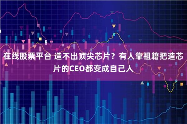 在线股票平台 造不出顶尖芯片？有人靠祖籍把造芯片的CEO都变成自己人