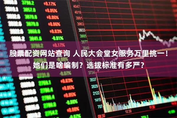 股票配资网站查询 人民大会堂女服务万里挑一！她们是啥编制？选拔标准有多严？