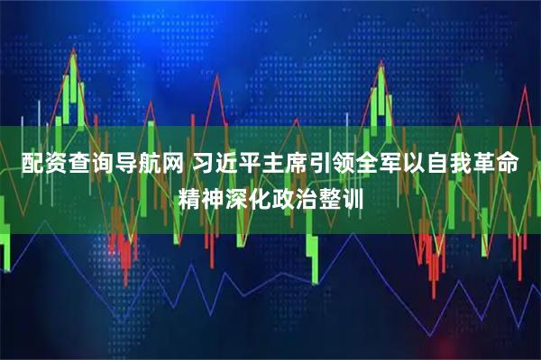 配资查询导航网 习近平主席引领全军以自我革命精神深化政治整训
